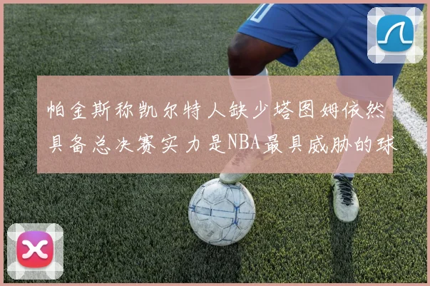 帕金斯称凯尔特人缺少塔图姆依然具备总决赛实力是NBA最具威胁的球队