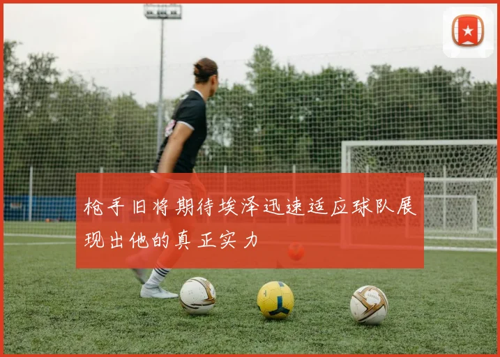 枪手旧将期待埃泽迅速适应球队展现出他的真正实力