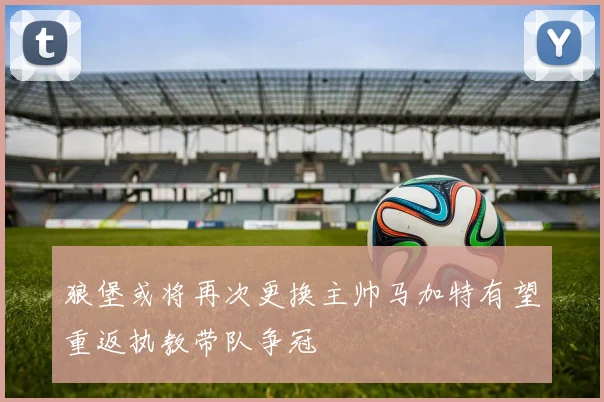 狼堡或将再次更换主帅马加特有望重返执教带队争冠