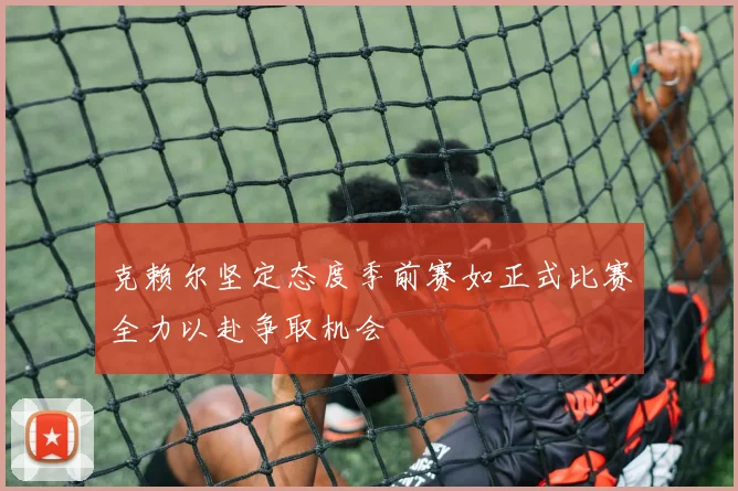 克赖尔坚定态度季前赛如正式比赛全力以赴争取机会