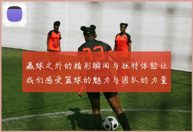 赢球之外的精彩瞬间与独特体验让我们感受篮球的魅力与团队的力量