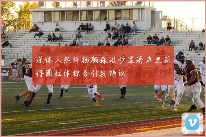 媒体人热评杨瀚森进步显著库里获得圆柱体称号引发热议