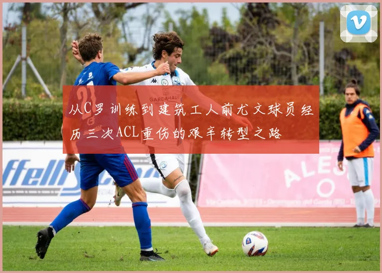 从C罗训练到建筑工人前尤文球员经历三次ACL重伤的艰辛转型之路