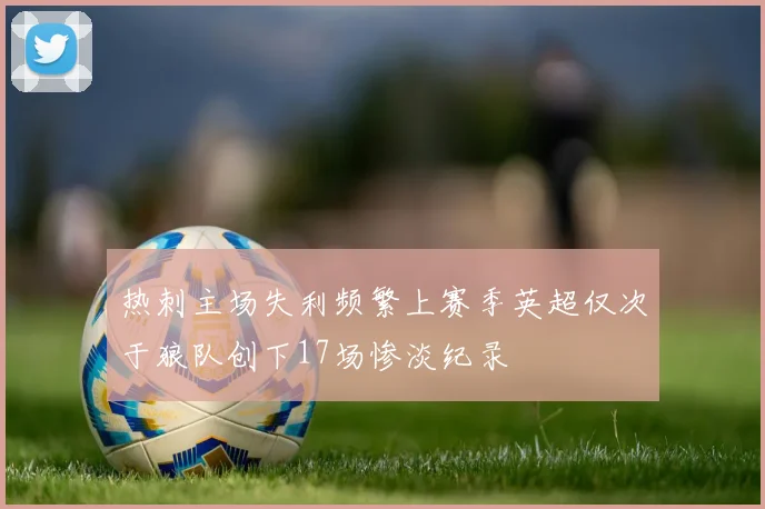 热刺主场失利频繁上赛季英超仅次于狼队创下17场惨淡纪录