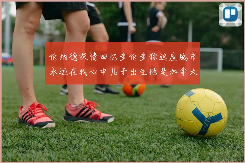 伦纳德深情回忆多伦多称这座城市永远在我心中儿子出生地是加拿大