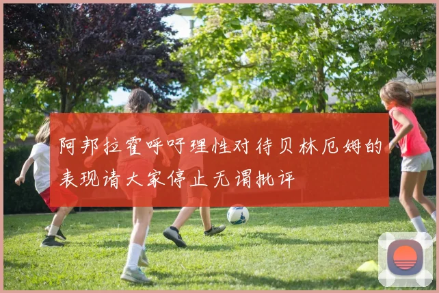 阿邦拉霍呼吁理性对待贝林厄姆的表现请大家停止无谓批评