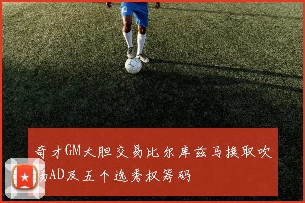 奇才GM大胆交易比尔库兹马换取吹杨AD及五个选秀权筹码