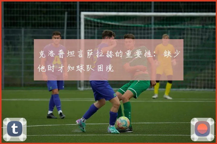 克洛普坦言萨拉赫的重要性：缺少他时才知球队困境