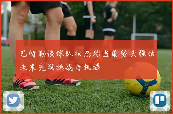 巴特勒谈球队状态称当前势头强劲未来充满挑战与机遇