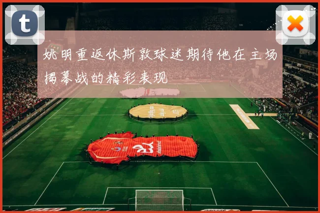 姚明重返休斯敦球迷期待他在主场揭幕战的精彩表现