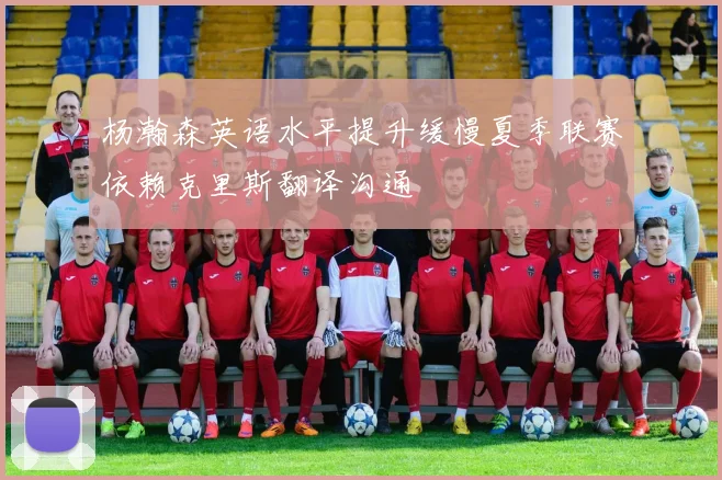 杨瀚森英语水平提升缓慢夏季联赛依赖克里斯翻译沟通