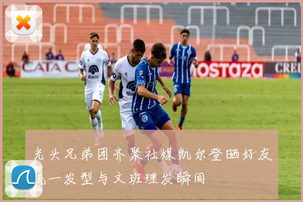 光头兄弟团齐聚社媒凯尔登晒好友统一发型与文班理发瞬间