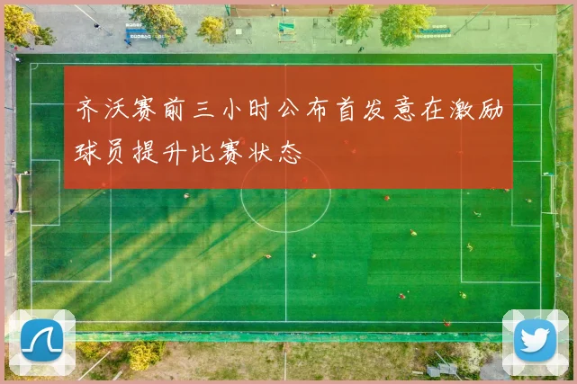 齐沃赛前三小时公布首发意在激励球员提升比赛状态