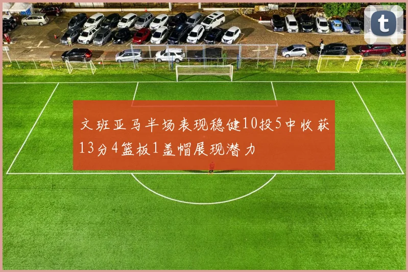 文班亚马半场表现稳健10投5中收获13分4篮板1盖帽展现潜力