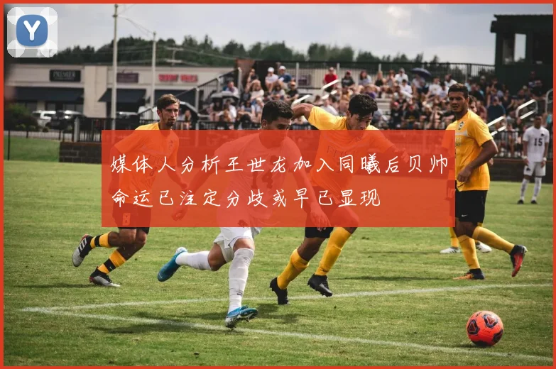 媒体人分析王世龙加入同曦后贝帅命运已注定分歧或早已显现