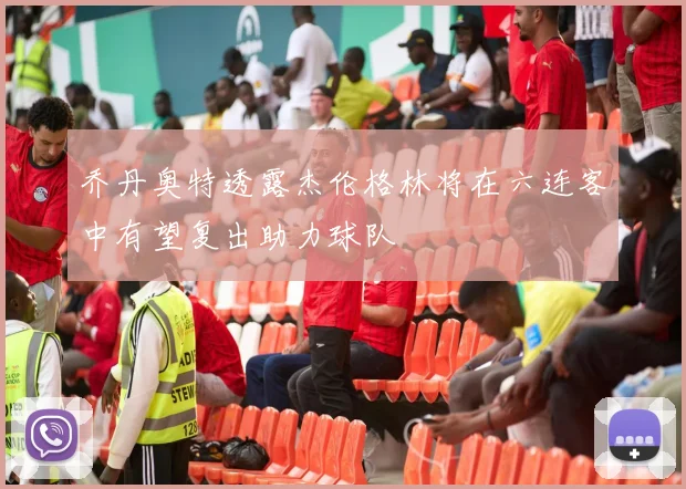 乔丹奥特透露杰伦格林将在六连客中有望复出助力球队