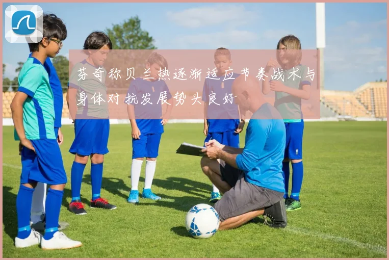 芬奇称贝兰热逐渐适应节奏战术与身体对抗发展势头良好