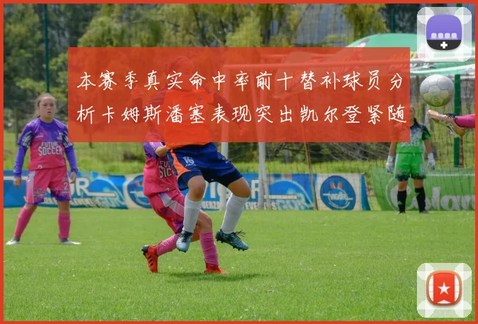 本赛季真实命中率前十替补球员分析卡姆斯潘塞表现突出凯尔登紧随其后